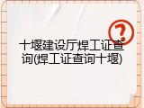 十堰建设厅焊工证查询(焊工证查询十堰)