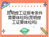 昆明焊工证报考条件需要体检吗(昆明焊工证要体检吗)