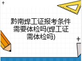 黔南焊工证报考条件需要体检吗(焊工证需体检吗)
