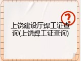 上饶建设厅焊工证查询(上饶焊工证查询)