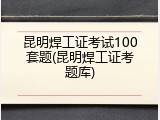 昆明焊工证考试100套题(昆明焊工证考题库)