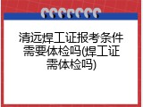 清远焊工证报考条件需要体检吗(焊工证需体检吗)