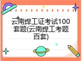 云南焊工证考试100套题(云南焊工考题百套)
