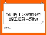 铜川焊工证复审预约(焊工证复审预约)