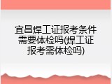 宜昌焊工证报考条件需要体检吗(焊工证报考需体检吗)