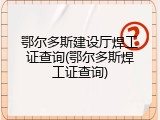 鄂尔多斯建设厅焊工证查询(鄂尔多斯焊工证查询)