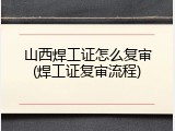 山西焊工证怎么复审(焊工证复审流程)