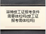 淄博焊工证报考条件需要体检吗(焊工证报考需体检吗)