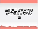 益阳焊工证复审预约(焊工证复审预约益阳)