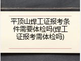 平顶山焊工证报考条件需要体检吗(焊工证报考需体检吗)