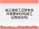 连云港焊工证报考条件需要体检吗(焊工证需体检吗)