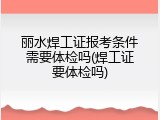 丽水焊工证报考条件需要体检吗(焊工证要体检吗)