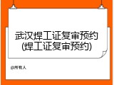 武汉焊工证复审预约(焊工证复审预约)