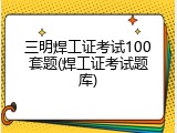 三明焊工证考试100套题(焊工证考试题库)