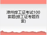 漳州焊工证考试100套题(焊工证考题百套)