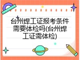 台州焊工证报考条件需要体检吗(台州焊工证需体检)
