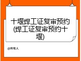 十堰焊工证复审预约(焊工证复审预约十堰)