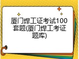 厦门焊工证考试100套题(厦门焊工考证题库)
