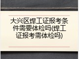 大兴区焊工证报考条件需要体检吗(焊工证报考需体检吗)