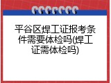 平谷区焊工证报考条件需要体检吗(焊工证需体检吗)