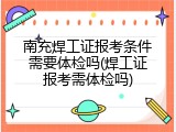南充焊工证报考条件需要体检吗(焊工证报考需体检吗)
