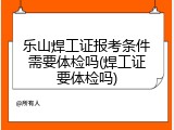 乐山焊工证报考条件需要体检吗(焊工证要体检吗)