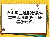眉山焊工证报考条件需要体检吗(焊工证需体检吗)
