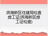 滨海新区住建局检查焊工证(滨海新区焊工证检查)