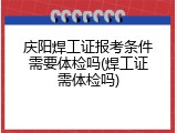 庆阳焊工证报考条件需要体检吗(焊工证需体检吗)