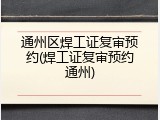 通州区焊工证复审预约(焊工证复审预约通州)
