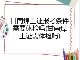 甘南焊工证报考条件需要体检吗(甘南焊工证需体检吗)