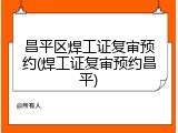 昌平区焊工证复审预约(焊工证复审预约昌平)
