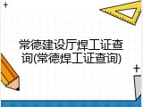 常德建设厅焊工证查询(常德焊工证查询)