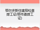 鄂尔多斯住建局检查焊工证(鄂市查焊工证)