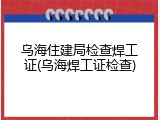 乌海住建局检查焊工证(乌海焊工证检查)