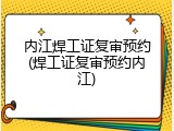 内江焊工证复审预约(焊工证复审预约内江)