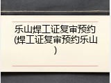 乐山焊工证复审预约(焊工证复审预约乐山)