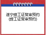 遂宁焊工证复审预约(焊工证复审预约)