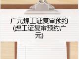 广元焊工证复审预约(焊工证复审预约广元)