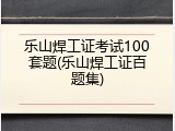 乐山焊工证考试100套题(乐山焊工证百题集)