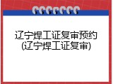 辽宁焊工证复审预约(辽宁焊工证复审)