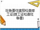 吐鲁番住建局检查焊工证(焊工证检查吐鲁番)