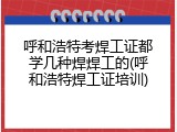 呼和浩特考焊工证都学几种焊焊工的(呼和浩特焊工证培训)