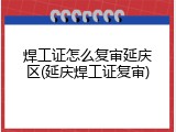 焊工证怎么复审延庆区(延庆焊工证复审)
