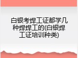 白银考焊工证都学几种焊焊工的(白银焊工证培训种类)