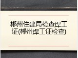 郴州住建局检查焊工证(郴州焊工证检查)