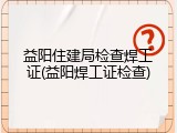 益阳住建局检查焊工证(益阳焊工证检查)