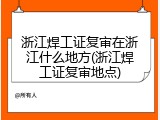 浙江焊工证复审在浙江什么地方(浙江焊工证复审地点)