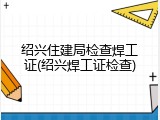 绍兴住建局检查焊工证(绍兴焊工证检查)