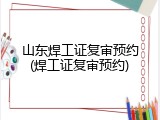 山东焊工证复审预约(焊工证复审预约)